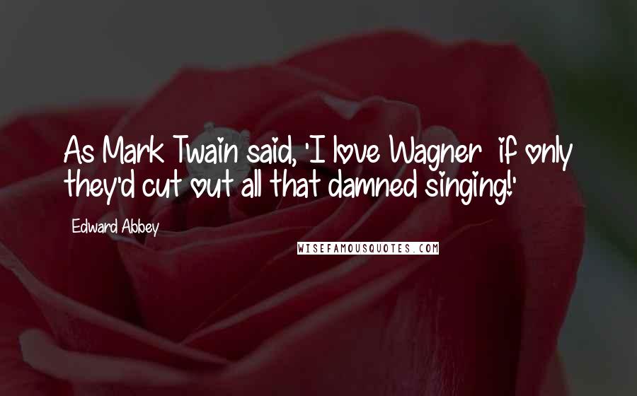 Edward Abbey Quotes: As Mark Twain said, 'I love Wagner  if only they'd cut out all that damned singing!'