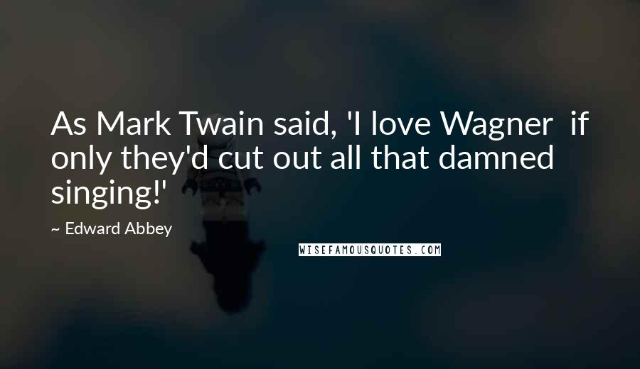 Edward Abbey Quotes: As Mark Twain said, 'I love Wagner  if only they'd cut out all that damned singing!'