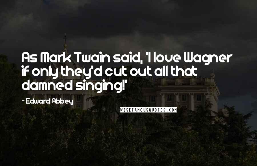 Edward Abbey Quotes: As Mark Twain said, 'I love Wagner if only they'd cut out all that damned singing!'