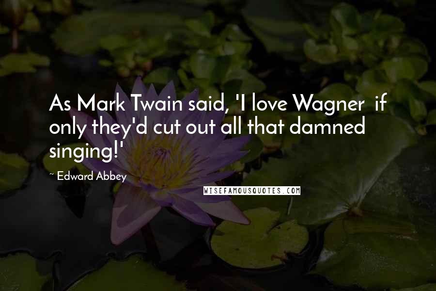 Edward Abbey Quotes: As Mark Twain said, 'I love Wagner  if only they'd cut out all that damned singing!'