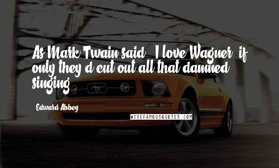 Edward Abbey Quotes: As Mark Twain said, 'I love Wagner  if only they'd cut out all that damned singing!'