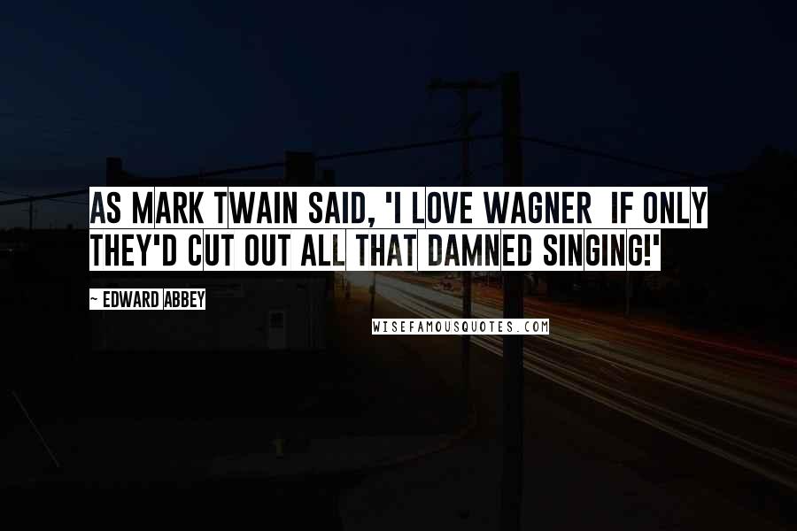 Edward Abbey Quotes: As Mark Twain said, 'I love Wagner  if only they'd cut out all that damned singing!'