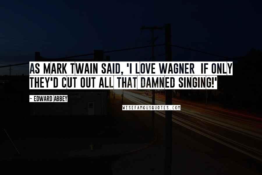Edward Abbey Quotes: As Mark Twain said, 'I love Wagner if only they'd cut out all that damned singing!'