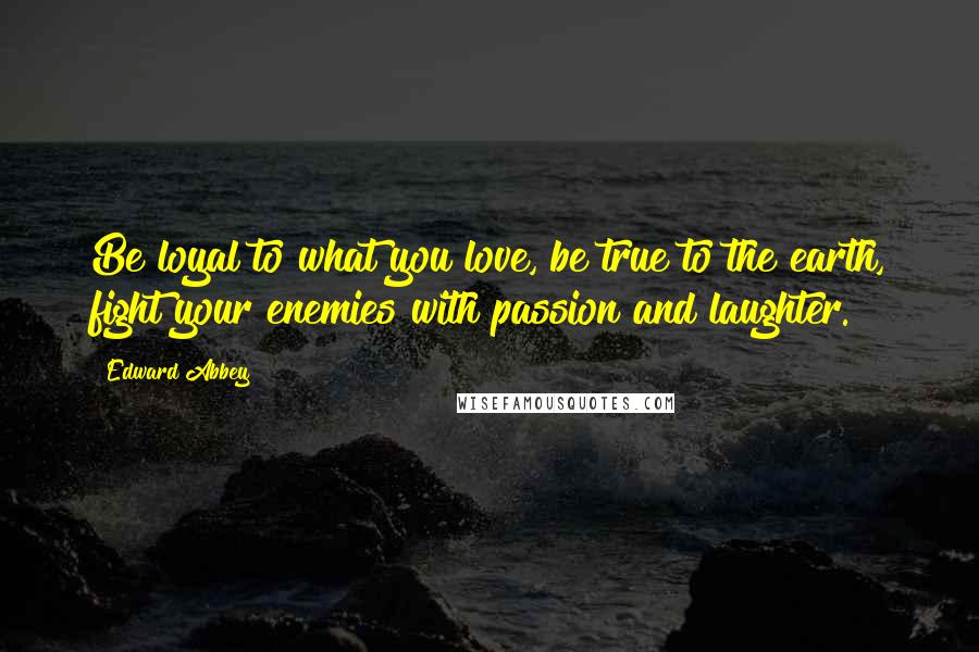 Edward Abbey Quotes: Be loyal to what you love, be true to the earth, fight your enemies with passion and laughter.