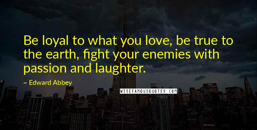 Edward Abbey Quotes: Be loyal to what you love, be true to the earth, fight your enemies with passion and laughter.