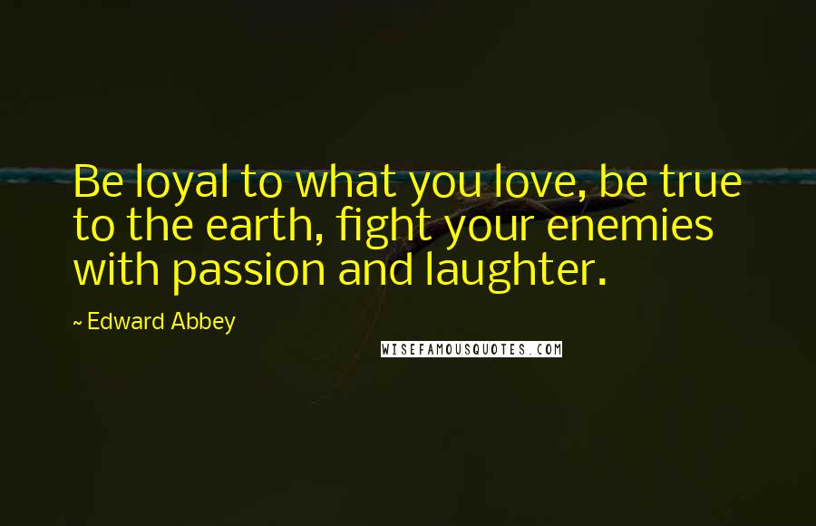 Edward Abbey Quotes: Be loyal to what you love, be true to the earth, fight your enemies with passion and laughter.