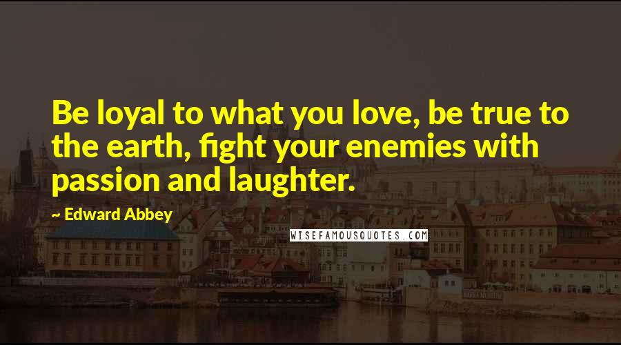 Edward Abbey Quotes: Be loyal to what you love, be true to the earth, fight your enemies with passion and laughter.