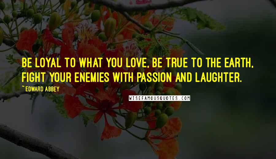 Edward Abbey Quotes: Be loyal to what you love, be true to the earth, fight your enemies with passion and laughter.