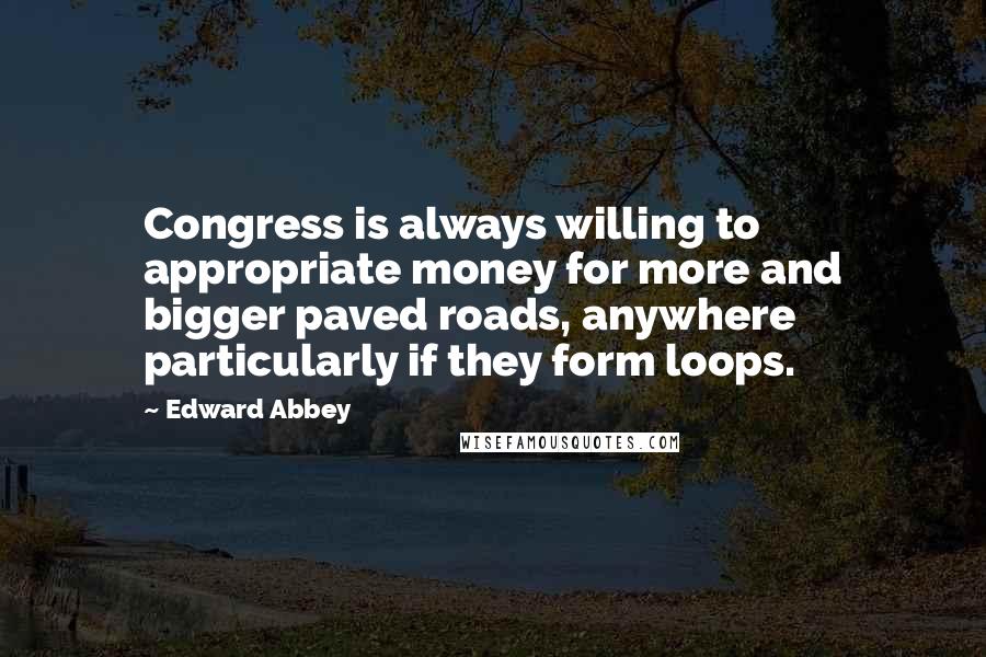 Edward Abbey Quotes: Congress is always willing to appropriate money for more and bigger paved roads, anywhere particularly if they form loops.
