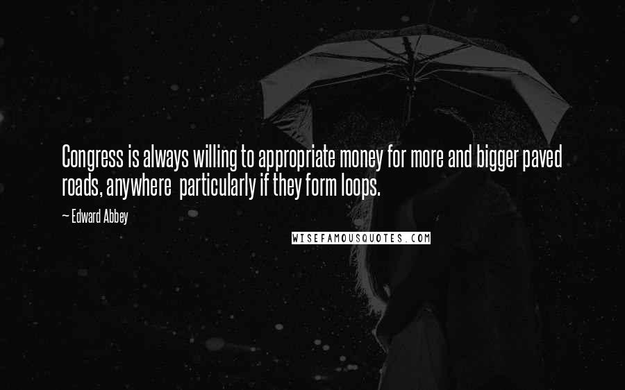 Edward Abbey Quotes: Congress is always willing to appropriate money for more and bigger paved roads, anywhere particularly if they form loops.