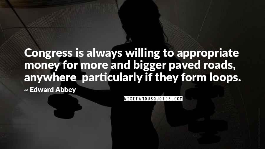 Edward Abbey Quotes: Congress is always willing to appropriate money for more and bigger paved roads, anywhere particularly if they form loops.