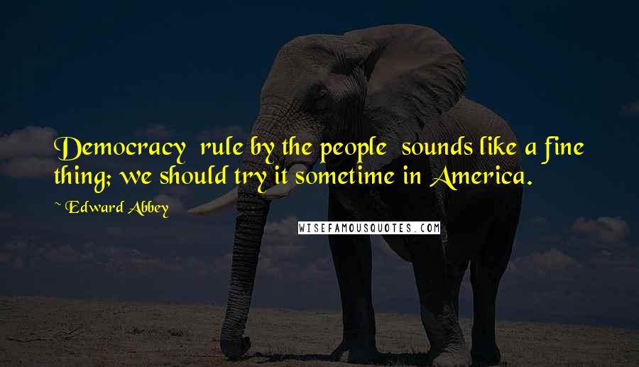Edward Abbey Quotes: Democracy rule by the people sounds like a fine thing; we should try it sometime in America.