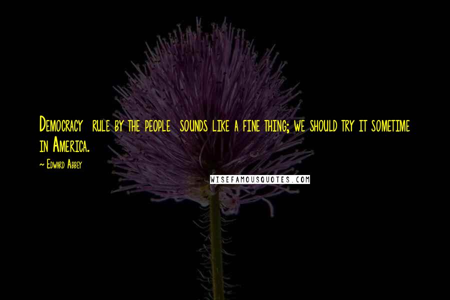 Edward Abbey Quotes: Democracy rule by the people sounds like a fine thing; we should try it sometime in America.
