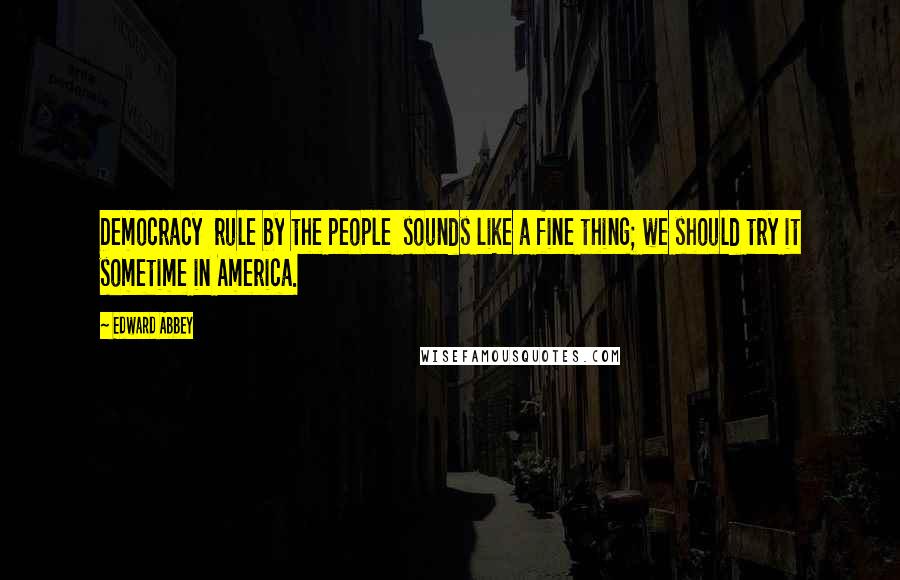 Edward Abbey Quotes: Democracy rule by the people sounds like a fine thing; we should try it sometime in America.
