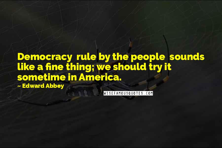 Edward Abbey Quotes: Democracy rule by the people sounds like a fine thing; we should try it sometime in America.