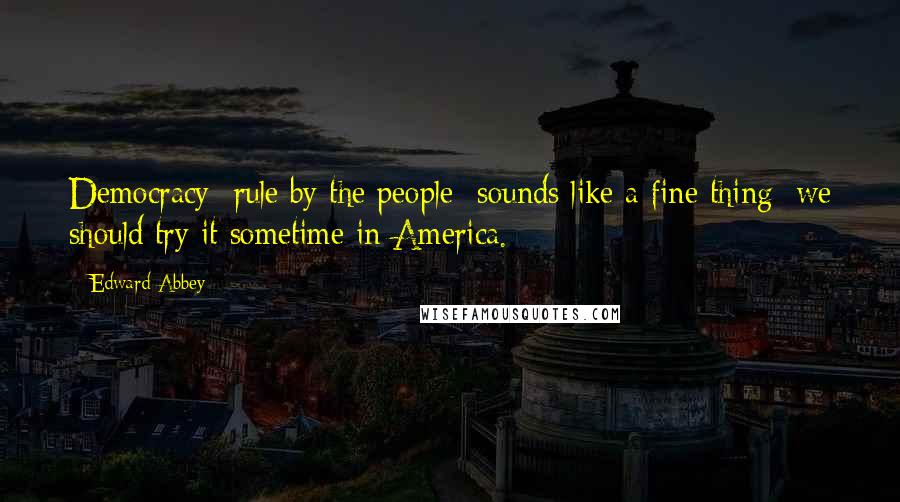 Edward Abbey Quotes: Democracy rule by the people sounds like a fine thing; we should try it sometime in America.
