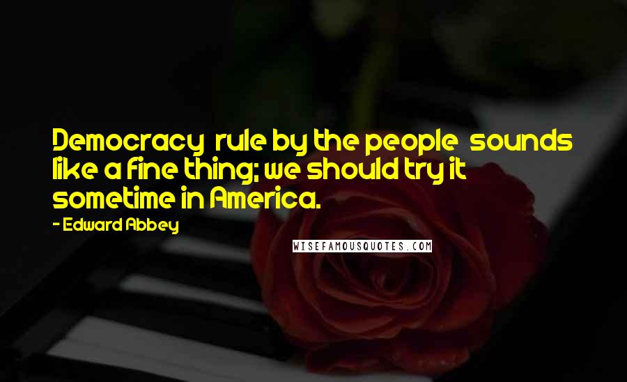 Edward Abbey Quotes: Democracy rule by the people sounds like a fine thing; we should try it sometime in America.