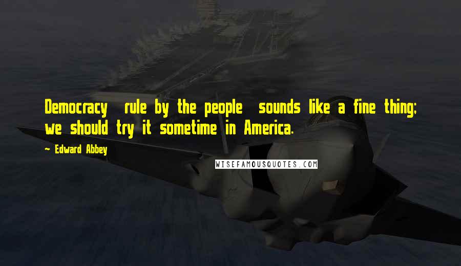 Edward Abbey Quotes: Democracy rule by the people sounds like a fine thing; we should try it sometime in America.