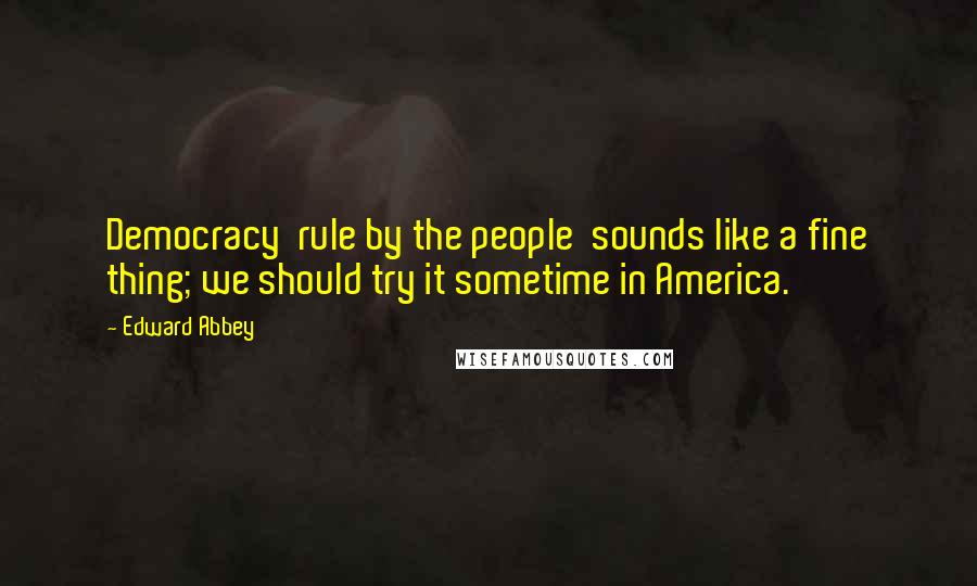 Edward Abbey Quotes: Democracy rule by the people sounds like a fine thing; we should try it sometime in America.