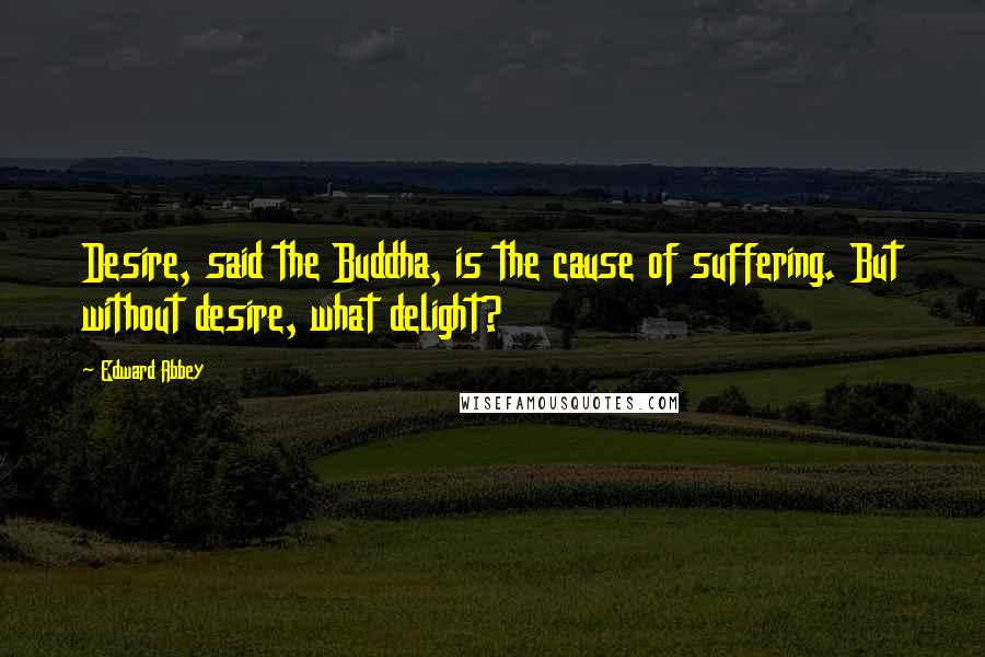 Edward Abbey Quotes: Desire, said the Buddha, is the cause of suffering. But without desire, what delight?