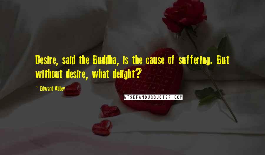 Edward Abbey Quotes: Desire, said the Buddha, is the cause of suffering. But without desire, what delight?
