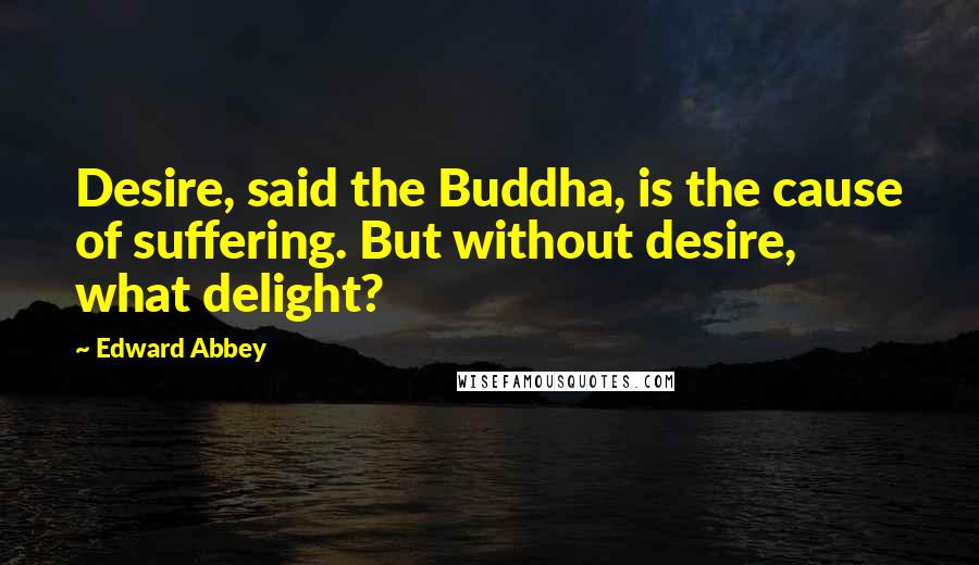 Edward Abbey Quotes: Desire, said the Buddha, is the cause of suffering. But without desire, what delight?