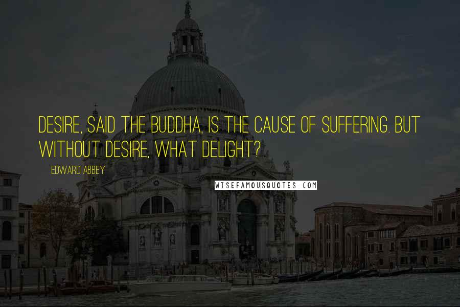 Edward Abbey Quotes: Desire, said the Buddha, is the cause of suffering. But without desire, what delight?