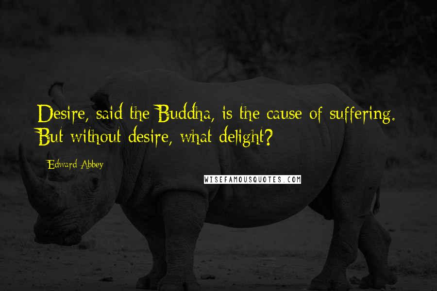 Edward Abbey Quotes: Desire, said the Buddha, is the cause of suffering. But without desire, what delight?