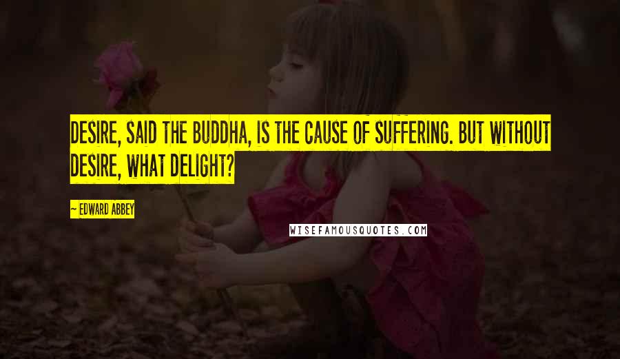 Edward Abbey Quotes: Desire, said the Buddha, is the cause of suffering. But without desire, what delight?
