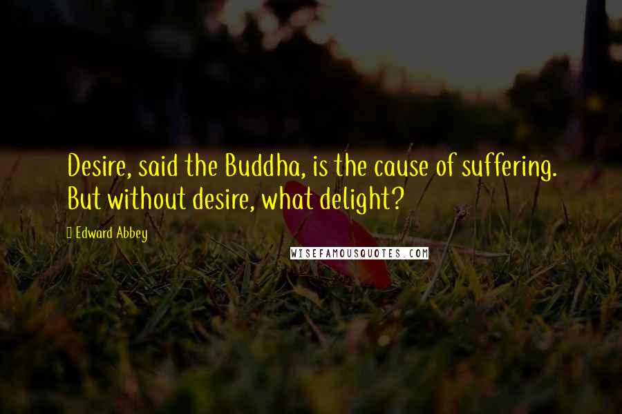 Edward Abbey Quotes: Desire, said the Buddha, is the cause of suffering. But without desire, what delight?