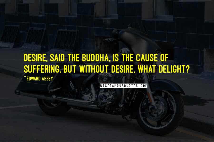 Edward Abbey Quotes: Desire, said the Buddha, is the cause of suffering. But without desire, what delight?