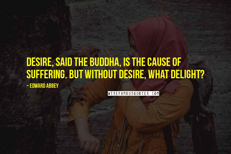 Edward Abbey Quotes: Desire, said the Buddha, is the cause of suffering. But without desire, what delight?