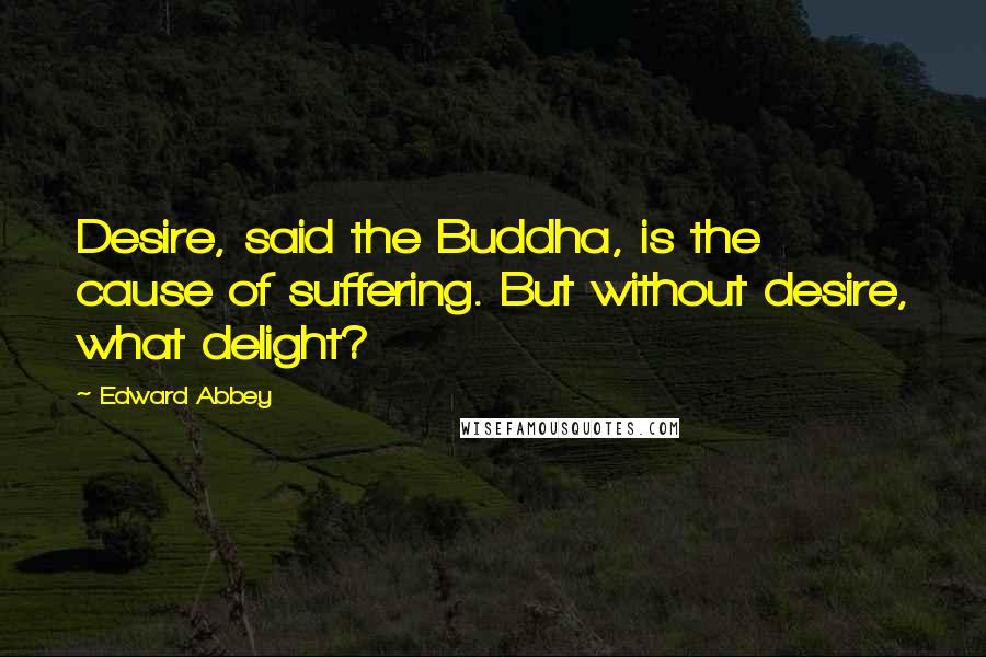 Edward Abbey Quotes: Desire, said the Buddha, is the cause of suffering. But without desire, what delight?