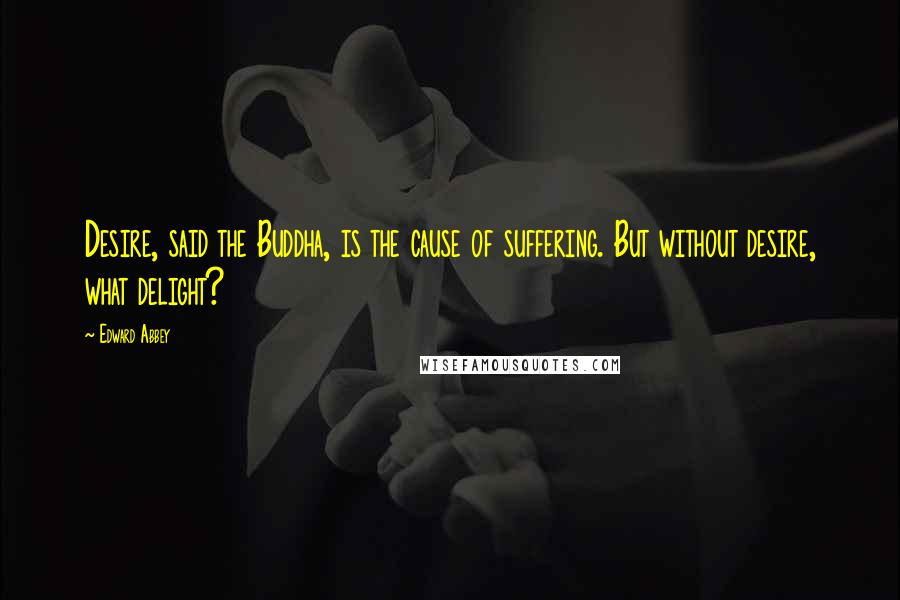 Edward Abbey Quotes: Desire, said the Buddha, is the cause of suffering. But without desire, what delight?
