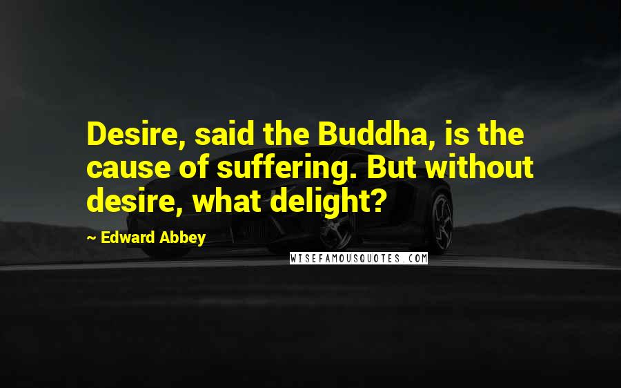 Edward Abbey Quotes: Desire, said the Buddha, is the cause of suffering. But without desire, what delight?