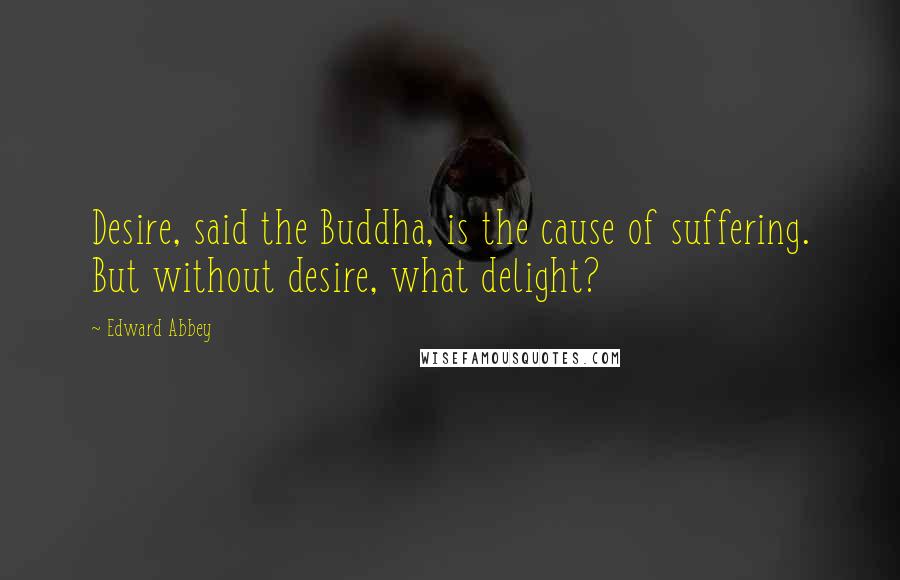 Edward Abbey Quotes: Desire, said the Buddha, is the cause of suffering. But without desire, what delight?