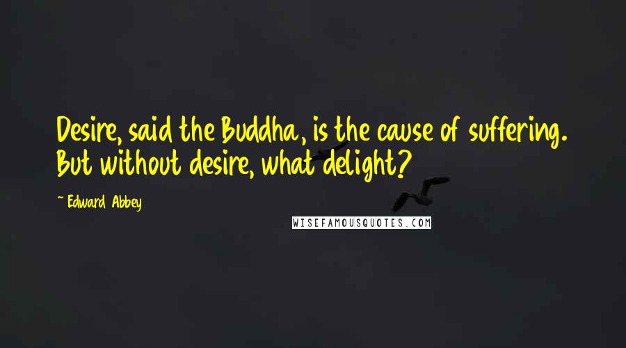 Edward Abbey Quotes: Desire, said the Buddha, is the cause of suffering. But without desire, what delight?