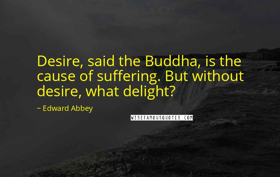 Edward Abbey Quotes: Desire, said the Buddha, is the cause of suffering. But without desire, what delight?