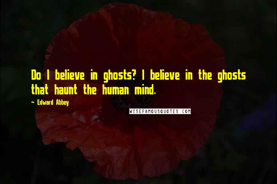 Edward Abbey Quotes: Do I believe in ghosts? I believe in the ghosts that haunt the human mind.