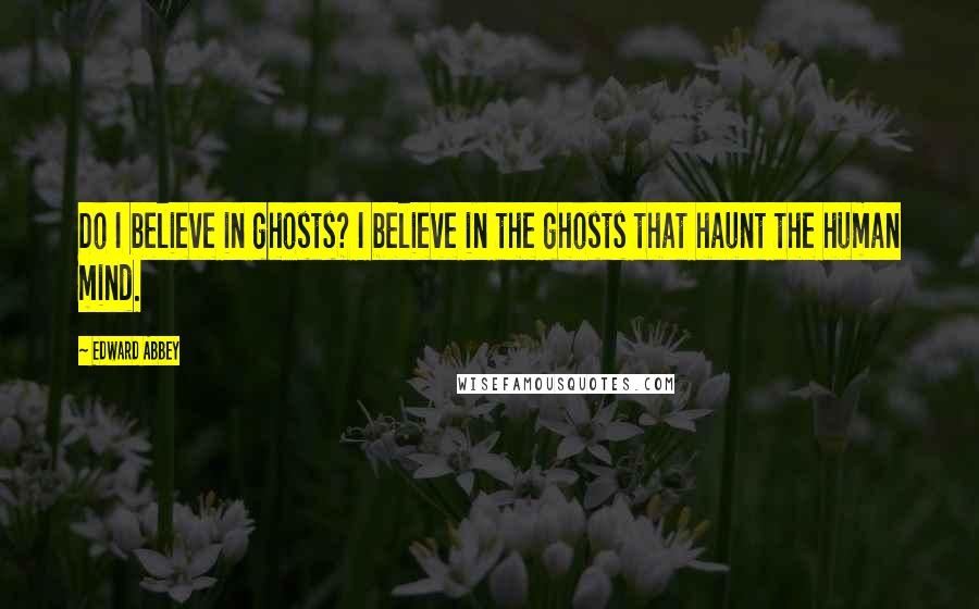 Edward Abbey Quotes: Do I believe in ghosts? I believe in the ghosts that haunt the human mind.