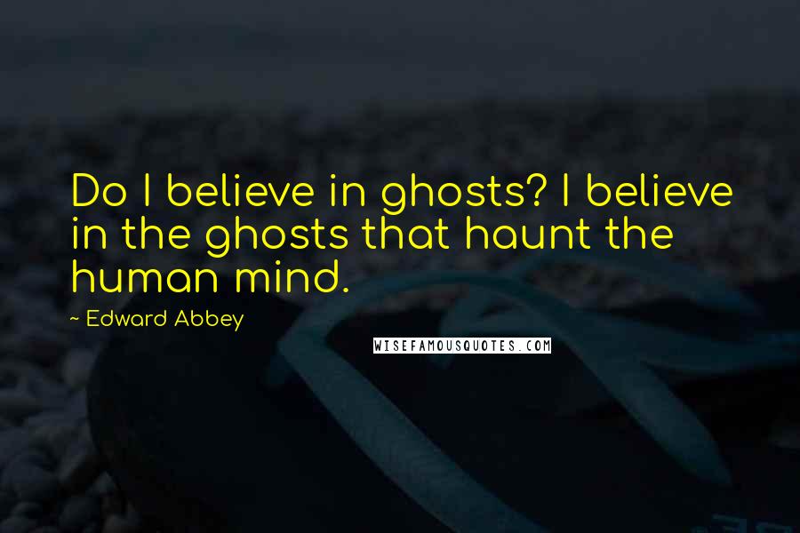 Edward Abbey Quotes: Do I believe in ghosts? I believe in the ghosts that haunt the human mind.