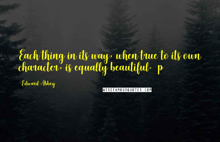 Edward Abbey Quotes: Each thing in its way, when true to its own character, is equally beautiful. (p 41)