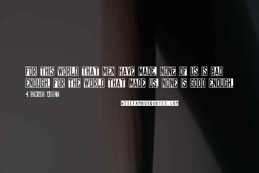 Edward Abbey Quotes: For this world that men have made, none of us is bad enough. For the world that made us, none is good enough.