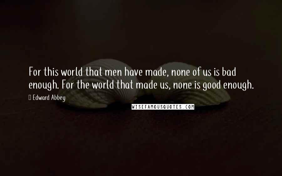 Edward Abbey Quotes: For this world that men have made, none of us is bad enough. For the world that made us, none is good enough.