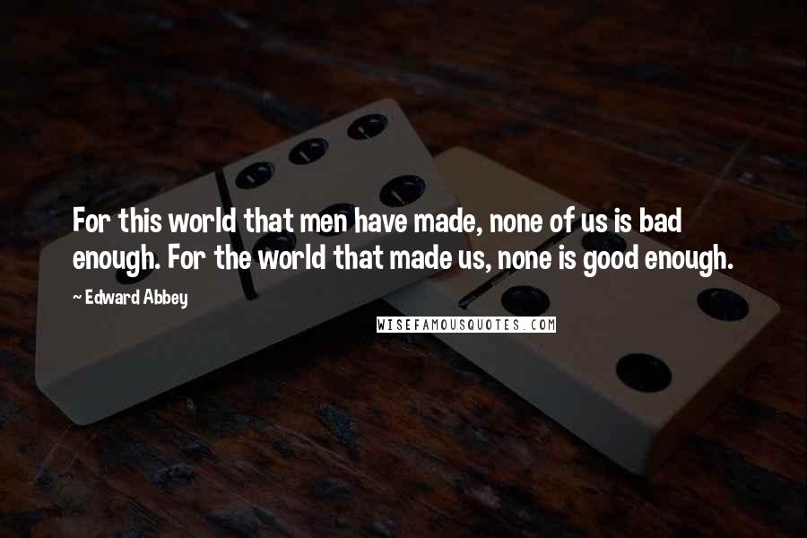 Edward Abbey Quotes: For this world that men have made, none of us is bad enough. For the world that made us, none is good enough.