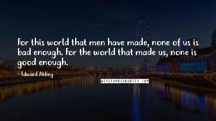 Edward Abbey Quotes: For this world that men have made, none of us is bad enough. For the world that made us, none is good enough.