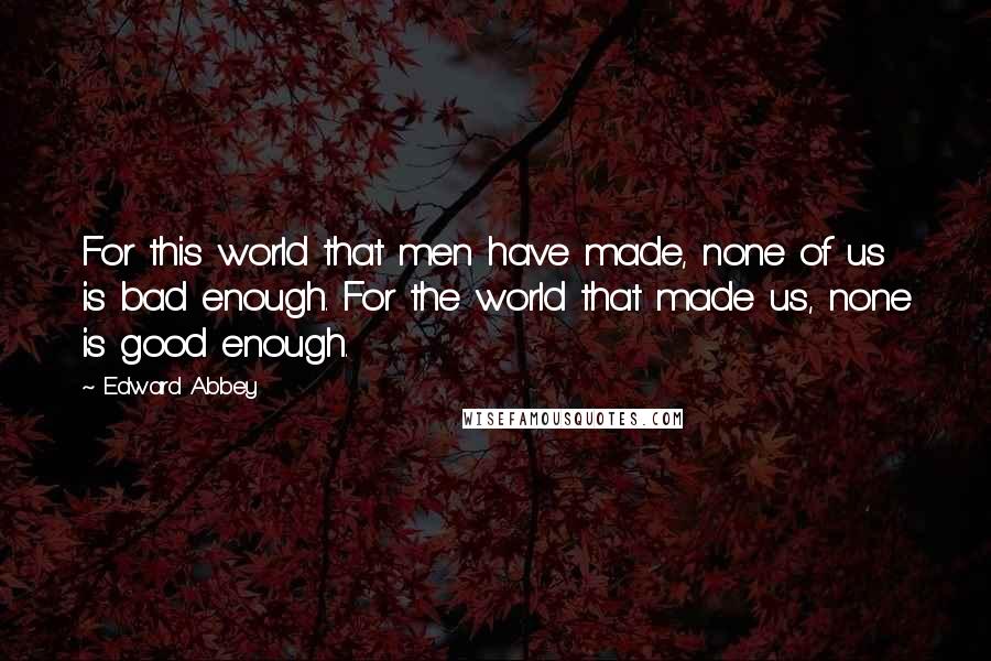 Edward Abbey Quotes: For this world that men have made, none of us is bad enough. For the world that made us, none is good enough.