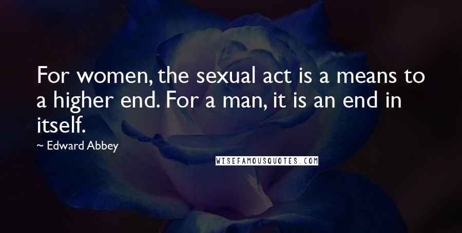 Edward Abbey Quotes: For women, the sexual act is a means to a higher end. For a man, it is an end in itself.