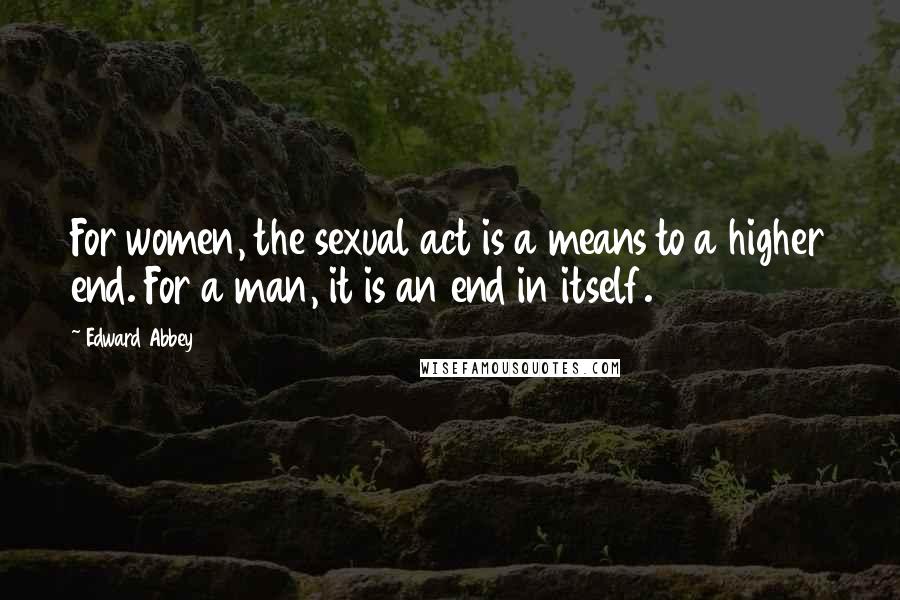 Edward Abbey Quotes: For women, the sexual act is a means to a higher end. For a man, it is an end in itself.