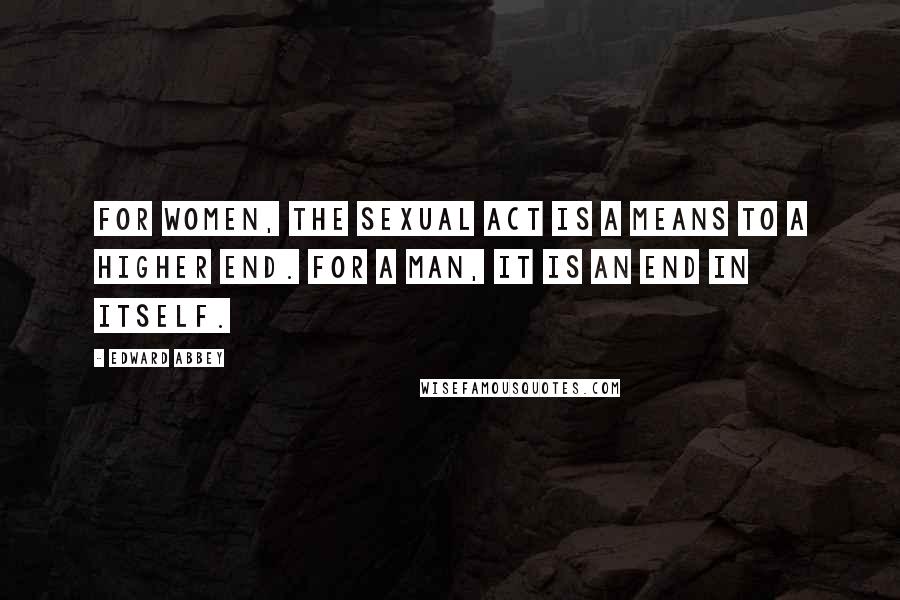 Edward Abbey Quotes: For women, the sexual act is a means to a higher end. For a man, it is an end in itself.